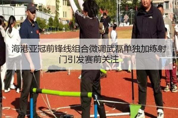 海港亚冠前锋线组合微调武磊单独加练射门引发赛前关注